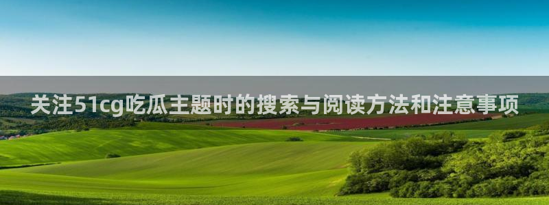 51吃瓜网入口:关注51cg吃瓜主题时的搜索与阅读方法和注意事项